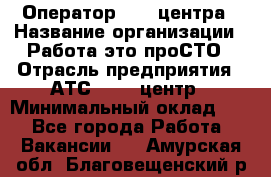 Оператор Call-центра › Название организации ­ Работа-это проСТО › Отрасль предприятия ­ АТС, call-центр › Минимальный оклад ­ 1 - Все города Работа » Вакансии   . Амурская обл.,Благовещенский р-н